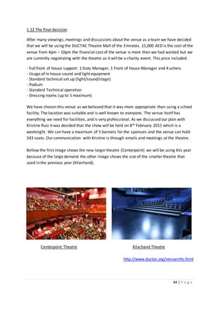 44 | P a g e
1.12 The final decision
After many viewings, meetings and discussions about the venue as a team we have decided
that we will be using the DUCTAC Theatre Mall of the Emirates. 15,000 AED is the cost of the
venue from 4pm – 10pm the financial cost of the venue is more than we had wanted but we
are currently negotiating with the theatre as it will be a charity event. This price included:
· Full front of house support: 1 Duty Manager, 1 Front of house Manager and 4 ushers
· Usage of In house sound and light equipment
· Standard technical set up (light/sound/stage)
· Podium
· Standard Technical operation
· Dressing rooms (up to 5 maximum)
We have chosen this venue as we believed that it was more appropriate than using a school
facility. The location was suitable and is well known to everyone. The venue itself has
everything we need for facilities, and is very professional. As we discussed our plan with
Kristine Ruiz it was decided that the show will be held on 8th February 2011 which is a
weeknight. We can have a maximum of 5 banners for the sponsors and the venue can hold
543 seats. Our communication with Kristine is through emails and meetings at the theatre.
Bellow the first image shows the new larger theatre (Centerpoint) we will be using this year
because of the large demand the other image shows the size of the smaller theatre that
used in the previous year (Kilachand).
Centerpoint Theatre Kilachand Theatre
http://www.ductac.org/venueinfo.html
 