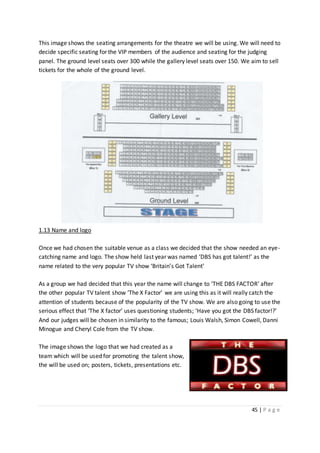 45 | P a g e
This image shows the seating arrangements for the theatre we will be using. We will need to
decide specific seating for the VIP members of the audience and seating for the judging
panel. The ground level seats over 300 while the gallery level seats over 150. We aim to sell
tickets for the whole of the ground level.
1.13 Name and logo
Once we had chosen the suitable venue as a class we decided that the show needed an eye-
catching name and logo. The show held last year was named ‘DBS has got talent!’ as the
name related to the very popular TV show ‘Britain’s Got Talent’
As a group we had decided that this year the name will change to ‘THE DBS FACTOR’ after
the other popular TV talent show ‘The X Factor’ we are using this as it will really catch the
attention of students because of the popularity of the TV show. We are also going to use the
serious effect that ‘The X factor’ uses questioning students; ‘Have you got the DBS factor!?’
And our judges will be chosen in similarity to the famous; Louis Walsh, Simon Cowell, Danni
Minogue and Cheryl Cole from the TV show.
The image shows the logo that we had created as a
team which will be used for promoting the talent show,
the will be used on; posters, tickets, presentations etc.
 