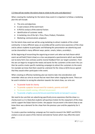 47 | P a g e
2.2 How will we market the talent show to relate to the aims and objectives?
When creating the marketing for the talent show event it is important to follow a marketing
plan this will include:
 The aims and objectives
 A swot analysis of the event team
 A PESTLE analysis of the external factors
 Identification of customer needs
 A marketing mix of the 4p’s: Price, Place, Product, Promotion.
 Marketing communications proposals
For the talent show event we will be using marketing to attract students of the school
community in many different ways; an assembly will be used to raise awareness of the show
and to attract students to participate and following this presentation we advertising used
can be channelled in many different ways: poster, emails, letters, assembly’s.
At the beginning of researching the organising an event unit when we had chosen which
event we will hold (Talent show) as a class we prepared a questionnaire which was handed
out to every form class and was used to receive feedback from our target customers. From
this we can begin to recognise the needs and wants for the customers at the event this can
then be used to create specific marketing campaigns to attract the customers to the event.
For example we knew that there would be a demand for the show as 8/14 classes agreed
that they would either participate in the event.
When creating an effective marketing plan we need to take into consideration and
remember what our aims to ensure that we meet them when staging the event. These can
be used in relation to raising the attention towards the talent show, our aims are:
 To provide funds for charity
 To provide a popular leisure event for students, parents and staff
 To ensure smooth running, efficient leisure event
 To provide a highly successful leisure event that builds on last year’s success
We need to be sure that are advertising specifically raises awareness that the show is a
charity event as it is likely that students will purchase tickets for the enjoyment of the show
and to support the Dubai Autism Centre. Are popular leisure event is the talent show as we
know there was a demand for the show from the previous year and the popularity for it
again.
To create a positive marketing campaign we first need to research the SWOT and PESTLE
analysis so we are aware of the internal and external factors which may affect the event
plan.
 