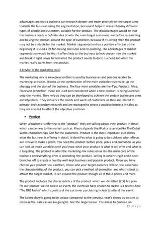 53 | P a g e
advantages are that a business can research deeper and more precisely on the target aims
towards the business using the segmentation, because it helps to research many different
types of people and customers suitable for the product. The disadvantages would be that
the business needs a definite idea of who the main target customers are before researching
and basing the product around the type of customers because if it’s wrong then the product
may not be suitable for the market. Market segmentation has a positive effect as at the
beginning it is used a lot for making decisions and researching. The advantages of market
segmentation would be that it offers help to the business to look deeper into the market
and break it right down to find what the product needs to do to succeed and what the
market really wants from the product.
2.8 What is the marketing mix?
The marketing mix is an expression that is used by businesses and persons related to
marketing activities. It looks at the combination of the main variables that make up the
strategy and the plan of the business. The four main variables are the 4’ps, Product, Price,
Place and promotion these are used and considered when a new product is being launched
onto the market. They help as they can be developed to achieve the certain businesses aims
and objectives. They influence the needs and wants of customers as they are related to
primary and secondary research and are managed to create a positive increase in sales as
they are created to attract the objective customer.
 Product
When a business is referring to the “product” they are talking about their product in detail
which can be new to the market such as: Physical goods like iPod or a service like The Dubai
World championships Golf for the customers. Product is the most important as it shows
what the business is offering in detail, it identifies what is going to be sold and what effects
will it have to make a profit. You need the product before price, place and promotion as you
can look at those variables until you know what your product is what it will offer and what is
it targeting. The product is what the marketing mix relies on as it is the main core of the
business and everything after is promoting the product, selling it, advertising it and it soon
branches off to create a healthy well-kept business and popular product. Once you have
chosen your product you can then, chose who your target audience will be, you can chose
the characteristics of the product, you can pick a method of promotion and what is best to
attract the target market, it can expand the product though all of these points and more.
The product includes the characteristics of the product which we identified (2.5) Are plan
for our product was to create an event, the event we have chosen to create is a talent show
‘The DBS Factor’ which consists of the customer purchasing tickets to attend the event.
The talent show is going to be unique compared to the previous year’s shows as we aim to
increase the sales as we are going to hire the larger venue. The aimis to produce an
 