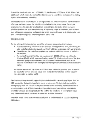 55 | P a g e
Overall the predicted costs are 15,000 AED (12,000 Theatre, 1,000 Prize, 1,500 tickets, 500
additional) which means the costs of the tickets need to cover these costs as well as making
a profit to raise money for charity.
We need to decide on what types of pricing I will be use. I have researched 5 different types
of pricing and have chosen the suitable option below for the talent show. The pricing
strategies I need to consider are; to attract an existing market as the talent show was
previously held in the year with its existing or expanding range of customers, and to make
sure all its costs are covered and a particular profit is earned. I need to do this to make sure
that I am not making a loss when the product is first sold.
Cost-plus pricing
For the pricing of the talent show we will be using cost-plus pricing, this involves:
 Involves estimating how many of the products will be produced then, calculating the
total cost of producing the output and finally adding a percentage mark-up for profit.
 This will cover the cost of the product and make an additional amount of profit for
the business.
 The costs of running the show are approximately 14,700 AED we are selling the
tickets at 40 AED which means selling just under 370 tickets to break-even. We were
previously going to sell the tickets for 30 AED which was the same price as the
previous year but as we are aiming to use the larger venue the costs of resources are
higher.
We believe we can sell 350 tickets as 200 had been sold in the previous year. If we sold
the tickets for a lower price we would have had to tell more tickets and we wouldn’t
have been able to make a profit.
Despite the primary research suggesting that students did not want to pay higher than 30
AED we decided that as this is a charity event as a team we felt that students would be
willing to pay more for a ticket as the profit will be raised for charity. We have decided to
price the tickets at 40 AED this is a risk as the market research stated that no students
would be willing to pay this price but if the cost for the ticket was at a low price it would
only cover the resources costs and no profit will be made for charity.
The chart below shows that our break-even point to cover the cost of 15,000 is by selling
375 tickets.
 