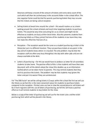57 | P a g e
librarians will keep a record of the amount of tickets sold and a daily count of the
cash which will then be cashed away in the accounts folder in the school office. The
one negative factor could be that for parents purchasing tickets they may assume
that the tickets are being sold at reception.
 Selling tickets at break time around the school – this would involve us as a team
walking around the school at break and lunch time targeting students to purchase
tickets. This would be very time consuming for us as a team and might not be
effective as students are busy at their brick times. Also this prevents students from
purchasing tickets as if they cannot find one of the students in our team they may
not make the effort the find one of us.
 Reception – The reception would be the same as a student purchasing a ticket at the
library but just in a different location. They can purchase tickets at any point in the
day and all students know where it is located. The only problem may be that the
reception staff are often very busy throughout the day with other jobs and are not
always available at the desk.
 Letters of purchasing – For this we would have to produce as letter for all secondary
students to take home. The positive effect of this is that students will have their own
document with all the details about the show (this doubles up as an information
leaflet) which can be taken home to parents. This may remind students that they
wish to purchase the tickets. The problem may be that students may ignore the
letter and put it to waste if they are uninterested.
For ‘The DBS factor’ we will be selling tickets in 2 ways within the school the first we will use
the library as we feel this is the most convenient place for students to purchase tickets
compared to the reception. If ticket sales are low or slow the second place to sell tickets will
be in form registers with the use of letters of purchasing, we fell this will have a positive
effect as it will remind students to buy tickets for the show.
Below is a copy of the letter of purchasing we will use for the ticket sales and the ticket
purchasing form which will be placed in the library.
 