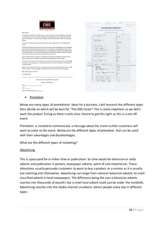 58 | P a g e
 Promotion
Below are many types of promotional ideas for a business, I will research the different types
then decide on which will be best for “The DBS Factor” This is really important as we don’t
want the product failing as there is only once chance to get this right as this is a one off
event.
Promotion is created to communicate a message about the event so that customers will
want to come to the event. Below are the different types of promotion that can be used
with their advantages and disadvantages.
What are the different types of marketing?
Advertising
This is space paid for in either time or publication. So time would be television or radio
adverts and publication is posters, newspaper adverts, point of sale material etc. These
attractions usually persuade customers to want to buy a product or a service as it is usually
eye-catching and informative. Advertising can range from national television adverts to small
classified adverts in local newspapers. The difference being the cost a television adverts
reaches into thousands of pound’s but a small local advert could just be under the hundreds.
Advertising reaches into the media channel so adverts attract people every day in different
types:
 