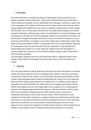 59 | P a g e
 Newspapers
Across the world there are thousands of types of newspapers printed every day. A very
popular newspaper within Dubai is the ‘7 Days’ which is delivered for free to every house,
school and business building. So from advertising in this newspaper it will be on a huge scale.
In this newspaper the 1st February 2011 there were 21 adverts which were nearly an advert
a page ranging from all different leisure services or products. National press is much cheaper
than any other form of mass media, like television. But large national audiences can still be
reached just though an effective paper advert. The advantages for a business/company using
a newspaper for its advert are that the newspaper company can be flexible as the advert can
be placed and changed very quickly and easily. It is also a visual effect so companies can use
really eye catching effects. So people can see what is being read or talked about unlike radio
where you have to imagine it. Another is that people like to cut out adverts before disposing
of a newspaper so they can keep the advert they are interested in. Like anything it has
disadvantages but only that it is a static image, the image cannot show the product or
service working like a television can. The television will give a greater colour impact then a
black and white newspaper.
Like newspapers magazines have the same effect with adverts, magazines tend to have a
stronger colour effect but newspapers tend to save the colour just for the adverts and
images.
 Television
This is the most expensive type of advertising, because it uses time and audience an extreme
amount of viewers especially on the main entertainment channels. The reason businesses
use television is because the audience can see the product being used and working and this
creates a huge advantage towards television advertising and is why it is the most expensive
because of there being a huge demand from companies for it. In addition to the audience
being able to visualise the product the effect of the music, dialogue, personalities, special
effects and animation also can create huge impact on the audience as it is captivating and
attractive. The disadvantage being that the exposure is very short between 10-60 seconds,
which is very limited for companies because of the demand, which is why there is
competition with adverts on their input into the creation. Which unfortunate for the
companies the information included on an advert could be very limited because of the time.
Also viewers use the break and advertising slots to change the channel or use the time walk
away from the television. For leisure providers advertising through television is very
expensive and in some cases to expensive. Smaller privately owned or council-owned leisure
providers cannot afford any form of television advertising and keep it to a minimum.
 