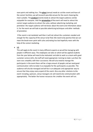 6 | P a g e
even point and nothing less. The place (venue) needs to suit the event and have all
the correct facilities; we will research possible venues for the event choosing the
most suitable. The product (event) needs to attract the target audience and be
enjoyable for everyone. And the promotion of the event will need to attract the
correct target audience to attract the sales, without advertising marketing and
promotion the target audience will not know about the event and information about
it. For the event we will look at possible advertising techniques and other methods
of promotion.
If the event is not marketed well then it will not attract the customers needed and
enough for the capacity of the venue to be filed. We need to be positive that we can
meet the break-even point with sales and noting less but hopefully more with the
help of the correct marketing.
 HR
This will apply to the event in many different aspects as we will be managing with
people in different ways. The employees we take on which will be applied students
from the year below will need to be motivated and able to work as a team with good
customer service skills, the staff will need appropriate training to make sure that the
even runs smoothly with their assistance. We will also need to manage the
participants in the event there will be a large amount of people and we need good
communication skills to make it as enjoyable for the participants as possible. The
audience will also be managed and will be in an adequate and appropriate way to
ensure that they enjoy every aspect of the event. Also any other relations to the
event including, sponsors, venue managers etc will need to be communicated with
appropriately. The better the human resources the smother the event will run.
 