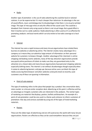 60 | P a g e
 Radio
Another type of promotion is the use of radio advertising this could be local or national
stations. It can be expensive but it’s much cheaper than television. Its advantage is the use
of sound effects, music and dialogue but its disadvantage is that there is no visual or printed
image. This type of message relies on only the effect of the sound used. This could be a
drawback from listeners only using sound as there is not visual image. But a good effect is
that it reaches out to a wide audience. Radio advertising is often used as it’s so affective for
promoting products and local events which can also relate to live radio coverage at a local
event.
 Internet
The internet has seen a rapid increase and many leisure organisations have related there
business to websites or advertising online. The internet creates many advantages for a
company as it means they can advertise large amount of information on their personal
website for customers to browse through. Another advantage of the interment is online
shopping and booking events websites, many of the top attraction organisations provide
easy quick online purchases of tickets to make sure they are guaranteed entry to the
attraction on a chosen date and many leisure organisations have personal shopping websites
especially clothing stores. The internet is not without disadvantages though especially when
it comes to advertising banners and pop-ups because online users can block this type of
media accessing there browser and when websites send junk emails to recently used
customers any of these are ignoring in information.
 Point of sale material
This type of marketing refers to the place that people buy a product like a reservation desk,
store counter or a leisure centre reception desk. Advertising at this point is effective and has
an advantage as it targets customers who are interested in the products. The normal types
of marketing are materials like displays, posters, leaflets and broachers. An example of a
point of sale promotion could be one used in a theme park entrance to inform customers of
promotions that day and services available by using one of the types of listed marketing
materials.
 Posters
These are the oldest type of advertising and are still used across the world with many leisure
organisations. Posters are affective as they can be used everywhere because they are just
 