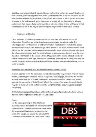 61 | P a g e
placed up against a wall, board, bus etc. Normal professional posters are usually displayed in
bush shelters, billboards or public transport is used like the sides of busses and taxis. But the
effectiveness depends on the location of the poster. An example of this is posters are placed
in London in the underground where thousands of people will see them daily by a larger
audience on their travels. But a poster outside an attraction like a cinema will have a limited
audience as it is out of the way inside building and only cinema visitors would see this.
 Brochures and leaflets
These two types of marketing are very similar because they offer a wide amount of
information. The difference is that broachers are much more formal and bulky. The
advantage is that a wide amount of all the information needed can be included for people
interested in the leisure. The disadvantage is that if there is too much information this could
complicate the customer and be very time consuming for them, but this came be effective if
the information is laid out well. The leaflets have a similar advantage but only give the most
important information of the leisure activity. They are also only on one A4 double sided or
smaller rather than a book type formats like a brochure. With the use of computers now and
graphic designers and the use of desktop publishing software this type of marketing is much
easier to create.
Promotions and marketing that will be used towards ‘The DBS Factor’
As this is a school event the promotion and advertising will be very minimal. This will include
posters, assembly presentations, notices in registers, website page, emails etc. We will not
be using advertising out of school: newspapers and television as this show is only aimed
towards the community of Dubai British School. The costing of our advertising will also be
very low or there will be no cost as we will be using the schools resources; posters (paper
and printer)
On the following pages I have shown all the different types of promotional activity we have
included increasing the awareness of ‘The DBS Factor’
Posters
For the week upcoming to ‘The DBS Factor’
Assembly we had decided to use poster around the
school to attract students to the show name. From
this students will begin to recognise the snow
name. This was placed around the school at the
same time as the popular UK show ‘The X Factor’
 