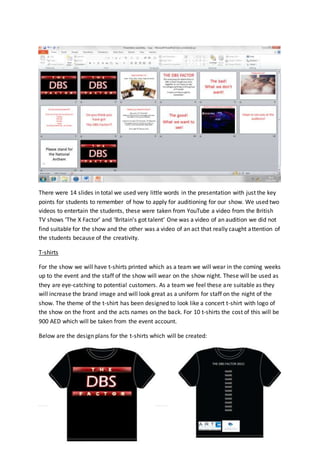 63 | P a g e
There were 14 slides in total we used very little words in the presentation with just the key
points for students to remember of how to apply for auditioning for our show. We used two
videos to entertain the students, these were taken from YouTube a video from the British
TV shows ‘The X Factor’ and ‘Britain’s got talent’ One was a video of an audition we did not
find suitable for the show and the other was a video of an act that really caught attention of
the students because of the creativity.
T-shirts
For the show we will have t-shirts printed which as a team we will wear in the coming weeks
up to the event and the staff of the show will wear on the show night. These will be used as
they are eye-catching to potential customers. As a team we feel these are suitable as they
will increase the brand image and will look great as a uniform for staff on the night of the
show. The theme of the t-shirt has been designed to look like a concert t-shirt with logo of
the show on the front and the acts names on the back. For 10 t-shirts the cost of this will be
900 AED which will be taken from the event account.
Below are the design plans for the t-shirts which will be created:
 