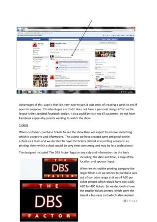 65 | P a g e
Advantages of this page is that it is very easy to use, it cuts costs of creating a website and if
open to everyone. Disadvantages are that it does not have a personal design effect as the
layout is the standard Facebook design, it also could be that not all customers do not have
Facebook especially parents wanting to watch the show.
Tickets
When customers purchase tickets to see the show they will expect to receive something
which is attractive and informative. The tickets we have created were designed within
school as a team and we decided to have the tickets printed at a printing company as
printing them within school would be very time consuming and may be less professional.
The designed included ‘The DBS Factor’ logo on one side and information on the back
including: the date and time, a map of the
location and sponsor logos.
When we visited the printing company the
larger ticket size we wished to purchase was
out of our price range as it was 4 AED per
ticket printed which would have cost 1600
AED for 400 tickets. So we decided to have
the smaller tickets printed which were the
size of a business card which also seemed
 