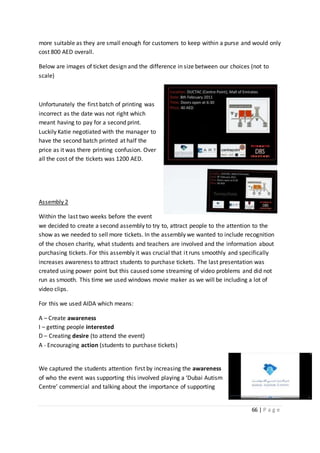 66 | P a g e
more suitable as they are small enough for customers to keep within a purse and would only
cost 800 AED overall.
Below are images of ticket design and the difference in size between our choices (not to
scale)
Unfortunately the first batch of printing was
incorrect as the date was not right which
meant having to pay for a second print.
Luckily Katie negotiated with the manager to
have the second batch printed at half the
price as it was there printing confusion. Over
all the cost of the tickets was 1200 AED.
Assembly 2
Within the last two weeks before the event
we decided to create a second assembly to try to, attract people to the attention to the
show as we needed to sell more tickets. In the assembly we wanted to include recognition
of the chosen charity, what students and teachers are involved and the information about
purchasing tickets. For this assembly it was crucial that it runs smoothly and specifically
increases awareness to attract students to purchase tickets. The last presentation was
created using power point but this caused some streaming of video problems and did not
run as smooth. This time we used windows movie maker as we will be including a lot of
video clips.
For this we used AIDA which means:
A – Create awareness
I – getting people interested
D – Creating desire (to attend the event)
A - Encouraging action (students to purchase tickets)
We captured the students attention first by increasing the awareness
of who the event was supporting this involved playing a ‘Dubai Autism
Centre’ commercial and talking about the importance of supporting
 