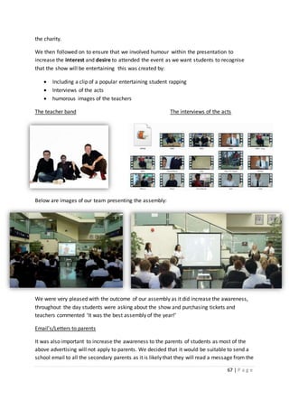 67 | P a g e
the charity.
We then followed on to ensure that we involved humour within the presentation to
increase the interest and desire to attended the event as we want students to recognise
that the show will be entertaining this was created by:
 Including a clip of a popular entertaining student rapping
 Interviews of the acts
 humorous images of the teachers
The teacher band The interviews of the acts
Below are images of our team presenting the assembly:
We were very pleased with the outcome of our assembly as it did increase the awareness,
throughout the day students were asking about the show and purchasing tickets and
teachers commented ‘It was the best assembly of the year!’
Email’s/Letters to parents
It was also important to increase the awareness to the parents of students as most of the
above advertising will not apply to parents. We decided that it would be suitable to send a
school email to all the secondary parents as it is likely that they will read a message from the
 