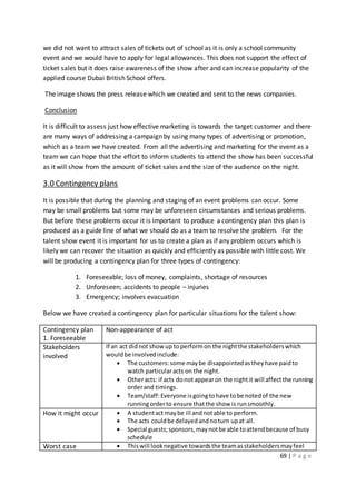 69 | P a g e
we did not want to attract sales of tickets out of school as it is only a school community
event and we would have to apply for legal allowances. This does not support the effect of
ticket sales but it does raise awareness of the show after and can increase popularity of the
applied course Dubai British School offers.
The image shows the press release which we created and sent to the news companies.
Conclusion
It is difficult to assess just how effective marketing is towards the target customer and there
are many ways of addressing a campaign by using many types of advertising or promotion,
which as a team we have created. From all the advertising and marketing for the event as a
team we can hope that the effort to inform students to attend the show has been successful
as it will show from the amount of ticket sales and the size of the audience on the night.
3.0 Contingency plans
It is possible that during the planning and staging of an event problems can occur. Some
may be small problems but some may be unforeseen circumstances and serious problems.
But before these problems occur it is important to produce a contingency plan this plan is
produced as a guide line of what we should do as a team to resolve the problem. For the
talent show event it is important for us to create a plan as if any problem occurs which is
likely we can recover the situation as quickly and efficiently as possible with little cost. We
will be producing a contingency plan for three types of contingency:
1. Foreseeable; loss of money, complaints, shortage of resources
2. Unforeseen; accidents to people – injuries
3. Emergency; involves evacuation
Below we have created a contingency plan for particular situations for the talent show:
Contingency plan
1. Foreseeable
Non-appearance of act
Stakeholders
involved
If an act didnot show up toperformon the nightthe stakeholderswhich
wouldbe involvedinclude:
 The customers:some maybe disappointedastheyhave paidto
watch particularacts on the night.
 Otheracts: if acts donot appearon the nightit will affectthe running
orderand timings.
 Team/staff:Everyone isgoingtohave tobe notedof the new
runningorderto ensure thatthe show is runsmoothly.
How it might occur  A studentact maybe ill andnotable to perform.
 The acts couldbe delayedandnoturn upat all.
 Special guests;sponsors,maynotbe able toattendbecause of busy
schedule
Worst case  Thiswill looknegative towardsthe teamasstakeholdersmayfeel
 