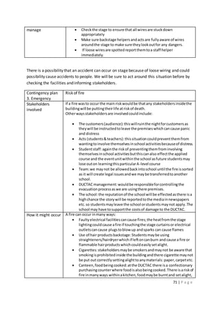 71 | P a g e
manage  Checkthe stage to ensure that all wiresare stuckdown
appropriately
 Make sure backstage helpers andactsare fully aware of wires
aroundthe stage to make sure theylookoutfor any dangers.
 If loose wiresare spottedreportthemtoa staff helper
immediately.
There is a possibility that an accident can occur on stage because of loose wiring and could
possibility cause accidents to people. We will be sure to act around this situation before by
checking the facilities and informing stakeholders.
Contingency plan
3. Emergency
Risk of fire
Stakeholders
involved
If a fire wasto occur the main riskwouldbe thatany stakeholdersinsidethe
buildingwill be puttingtheirlife atriskof death.
Otherwaysstakeholdersare involvedcouldinclude:
 The customers(audience):thiswillruinthe nightforcustomersas
theywill be instructedtoleave the premiseswhichcancause panic
and distress
 Acts (students&teachers):thissituationcouldpreventthemfrom
wantingtoinvolve themselvesinschool activitiesbecauseof distress.
 Studentstaff:againthe riskof preventingthemfrominvolving
themselvesinschool activitiesbutthiscanalso effectthe applied
course and the eventunitwithinthe school asfuture studentsmay
lose outon learningthisparticularA-level course
 Team:we maynot be allowedbackintoschool until the fire issorted
as it will create legal issuesandwe maybe transferredtoanother
school.
 DUCTAC management:wouldbe responsibleforcontrollingthe
evacuationprocessaswe are usingthere premises.
 The school:the reputationof the school will be effectedasthere isa
highchance the storywill be reportedtothe mediainnewspapers
etc.so studentsmayleave the school orstudentsmaynot apply.The
school may have tosupportthe costsof damage to the DUCTAC.
How it might occur A fire can occur inmany ways:
 Faultyelectrical facilitiescancause fires;the heatfromthe stage
lightingcouldcause afire if touchingthe stage curtainsor electrical
outletscancause plugstoblow up andsparks can cause flames
 Use of hair productsbackstage:Studentsmaybe using
straighteners/hairdryerwhichif leftoncanburn and cause a fire or
flammable hairproductswhichcouldeasilysetalight.
 Cigarettes:stakeholdersmaybe smokersandmaynot be aware that
smokingisprohibitedinside the buildingandthere cigarette maynot
be put out correctlysettingalighttoanymaterials:paper,carpetetc.
 Canteen,foodbeingcooked:atthe DUCTAC there isa confectionary
purchasingcounterwhere foodisalsobeingcooked.There isariskof
fire inmanyways withinakitchen,foodmaybe burntand setalight,
 
