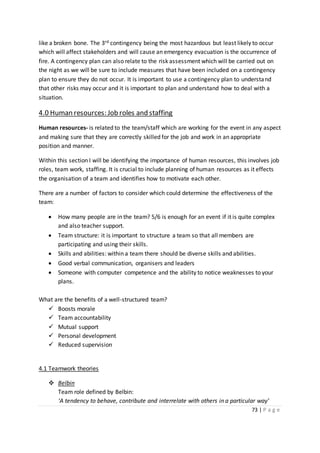 73 | P a g e
like a broken bone. The 3rd contingency being the most hazardous but least likely to occur
which will affect stakeholders and will cause an emergency evacuation is the occurrence of
fire. A contingency plan can also relate to the risk assessment which will be carried out on
the night as we will be sure to include measures that have been included on a contingency
plan to ensure they do not occur. It is important to use a contingency plan to understand
that other risks may occur and it is important to plan and understand how to deal with a
situation.
4.0 Human resources: Job roles and staffing
Human resources- is related to the team/staff which are working for the event in any aspect
and making sure that they are correctly skilled for the job and work in an appropriate
position and manner.
Within this section I will be identifying the importance of human resources, this involves job
roles, team work, staffing. It is crucial to include planning of human resources as it effects
the organisation of a team and identifies how to motivate each other.
There are a number of factors to consider which could determine the effectiveness of the
team:
 How many people are in the team? 5/6 is enough for an event if it is quite complex
and also teacher support.
 Team structure: it is important to structure a team so that all members are
participating and using their skills.
 Skills and abilities: within a team there should be diverse skills and abilities.
 Good verbal communication, organisers and leaders
 Someone with computer competence and the ability to notice weaknesses to your
plans.
What are the benefits of a well-structured team?
 Boosts morale
 Team accountability
 Mutual support
 Personal development
 Reduced supervision
4.1 Teamwork theories
 Belbin
Team role defined by Belbin:
‘A tendency to behave, contribute and interrelate with others in a particular way’
 