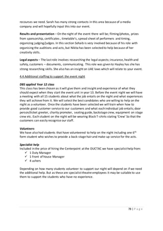 78 | P a g e
recourses we need. Sarah has many strong contacts in this area because of a media
company and will hopefully input this into our event.
Results and presentation – On the night of the event there will be; filming/photos, prizes
from sponsorship, certificates , timetable’s, spread sheet of performers and timing,
organizing judging/judges. In this section Sohaib is very involved because of his role with
organising the auditions and acts, but Nikita has been selected to help because of her
creativity skills.
Legal aspects – The last role involves researching the legal aspects; insurance, health and
safety, customers – documents, communicating. This role was given to Hayley has she has
strong researching skills. She also has an insight on UAE laws which will relate to your event.
4.4 Additional staffing to support the event night
DBS applied Year 12 class
This class has been chosen as it will give them and insight and experience of what they
should expect when they start the event unit in year 13. Before the event night we will have
a meeting with all 15 students about what the job entails on the night and what experiences
they will achieve from it. We will select the best candidates who are willing to help on the
night as a volunteer. Once the students have been selected we will train when how to
provide good customer service to our customers and what each individual job entails; door
person/ticket greeter, charity promoter, seating guide, backstage crew, equipment on stage
crew etc. Each student on the night will be wearing Black T-shirts stating ‘Crew’ So that the
customers can easily recognise our staff.
Volunteers
We have also had students that have volunteered to help on the night including one 6th
form student who wishes to provide a back-stage hair and make-up service for the acts.
Specialist help
Included in the price of hiring the Centerpoint at the DUCTAC we have specialist help from:
 1 Duty Manager
 1 Front of house Manager
 4 ushers
Depending on how many students volunteer to support our night will depend on if we need
the additional help. But as these are specialist theatre employees it may be suitable to use
them to support the students who have no experience.
 