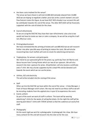 85 | P a g e
 Are there costs involved for the venue?
The venue we have chosen is will cost 12,000 AED (already reduced from 15,000
AED) we are hoping to negotiate a better price but at this current moment are cash
flow forecast states this figure. As we have 6527 AED already in our account this will
be contributed towards the cost of the venue. The other 8473 AED will be financially
supported with the sale of tickets for the show.
 Cost of refreshments
As we are using the DUCTAC they have their own refreshments sales area so we
would not have to create our own or cater a company. As we will be using this it will
not affect our costs.
 Printing/advertisement
We have estimated that the printing of tickets will cost 800 AED but we will research
further into other possible ways of printing to reduce the costs. We will also be
researching how much leaflets will costs to create for advertising and banners.
 Trophy/prizes for winners and participants
We intend to use sponsored gifts for the prizes e.g. yacht day from Art Marine and
dance lessons from Turning Pointe which our two of our sponsors. We will also
research into more sponsors for prizes. All performers will also receive a certificate
and a T-shirt. We may also be supported by the school PFA and be donated cash
towards the event which we can use for prizes.
 Utilities, A/C and electricity
This will all be included into the costing of the venue.
 Staff
When we hire the DUCTAC we have within the cost of the venue - 1 Duty Manager, 1
Front of house Manager and 4 ushers. We may not need to use these staff as we will
be recruiting students from the applied class in year 12 to experience the event.
 Events uniform
As part of the event we want all staff in uniform. The team will be wearing
advertising T-shirts for the weeks of selling the tickets. On the night the staff will be
wearing plain black T-shirts with ‘CREW’ printed so that the audience can easily find
staff.
 Photography
On the event night we wish for a photographer to photograph the show. We have
many contacts for this and will research into this later on for the cost.
 