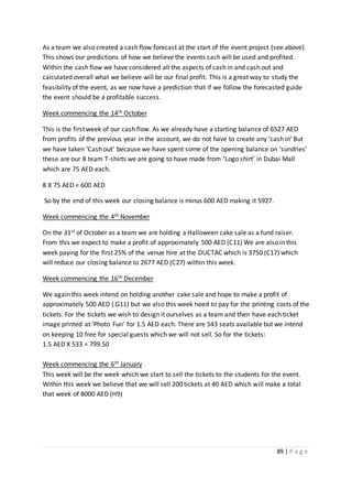 89 | P a g e
As a team we also created a cash flow forecast at the start of the event project (see above).
This shows our predictions of how we believe the events cash will be used and profited.
Within the cash flow we have considered all the aspects of cash in and cash out and
calculated overall what we believe will be our final profit. This is a great way to study the
feasibility of the event, as we now have a prediction that if we follow the forecasted guide
the event should be a profitable success.
Week commencing the 14th October
This is the first week of our cash flow. As we already have a starting balance of 6527 AED
from profits of the previous year in the account, we do not have to create any ‘cash in’ But
we have taken ‘Cash out’ because we have spent some of the opening balance on ‘sundries’
these are our 8 team T-shirts we are going to have made from ‘Logo shirt’ in Dubai Mall
which are 75 AED each.
8 X 75 AED = 600 AED
So by the end of this week our closing balance is minus 600 AED making it 5927.
Week commencing the 4th November
On the 31st of October as a team we are holding a Halloween cake sale as a fund raiser.
From this we expect to make a profit of approximately 500 AED (C11) We are also in this
week paying for the first 25% of the venue hire at the DUCTAC which is 3750 (C17) which
will reduce our closing balance to 2677 AED (C27) within this week.
Week commencing the 16th December
We again this week intend on holding another cake sale and hope to make a profit of
approximately 500 AED ( G11) but we also this week need to pay for the printing costs of the
tickets. For the tickets we wish to design it ourselves as a team and then have each ticket
image printed at ‘Photo Fun’ for 1.5 AED each. There are 543 seats available but we intend
on keeping 10 free for special guests which we will not sell. So for the tickets:
1.5 AED X 533 = 799.50
Week commencing the 6th January
This week will be the week which we start to sell the tickets to the students for the event.
Within this week we believe that we will sell 200 tickets at 40 AED which will make a total
that week of 8000 AED (H9)
 