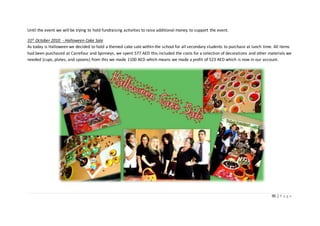 95 | P a g e
Until the event we will be trying to hold fundraising activities to raise additional money to support the event.
31st October 2010 - Halloween Cake Sale
As today is Halloween we decided to hold a themed cake sale within the school for all secondary students to purchase at lunch time. All items
had been purchased at Carrefour and Spinneys, we spent 577 AED this included the costs for a selection of decorations and other materials we
needed (cups, plates, and spoons) from this we made 1100 AED which means we made a profit of 523 AED which is now in our account.
 