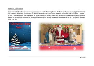 96 | P a g e
Wednesday 15th December
We decided to hold another cake sale as they are always very popular for raising finance. The theme for this one was relating to Christmas We
sold a selection of Christmas cookies, cakes etc. We also decided to sell ‘Dunkin donuts’ these cost in total only 90 AED as we had 3 vouchers
for ‘buy a dozen get a dozen free’ so we ended up selling 72 donuts for 360 AED. These were very popular and we have considered having just
a donut day in school. We also invited all secondary students to wear Christmas themed non-uniform for the day for 5 AED. Overall today we
raised 3360 AED.
 