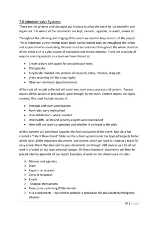 97 | P a g e
7.0 AdministrativeSystems
These are the systems and strategies put in place to allow the event to run smoothly and
organised. It is where all the documents are kept; minutes, agendas, research, emails etc.
Throughout the planning and staging of the event we need to keep records of the project.
This is important as the records taken down can be looked back on throughout the event
and especially when evaluating. Records must be contained throughout the whole duration
of the event as it is a vital source of evaluation and review material. There are a variety of
ways to creating records as a team we have chosen to:
 Create a diary with pages for any particular notes
 Photographs
 Ring binder divided into sections of research, notes, minutes, diary etc.
 Video recording (Of the show night)
 Observer comments (questionnaires)
All formats of records collected will cover two main areas: process and content. Process
means all the actions or procedures gone through by the team. Content means the topics
covered, this must include records of:
 Personal and team contributions
 How roles were maintained
 How distributions where handled
 How health, safety and security aspects were maintained
 How well the team co-operated and whether it as heard to the plan
All this content will contribute towards the final evaluation of the event. Our class has
created a ‘Talent Show Event’ folder on the school systeminside the Applied Subjects folder
which holds all the important documents and records which we need to share as a team for
easy access them. We also tend to pass documents on through USB devices as a lot of our
work is created on our own personal laptops. All these important documents will then be
placed into the appendix of our report Examples of work on the shared area includes:
 Minutes and agendas
 Diary
 Reports on research
 Costs of resources
 Emails
 Financial transactions
 Timescales – planning/CPA/calendar
 Risk assessments – We need to produce a procedure for and accident/emergency
situation
 