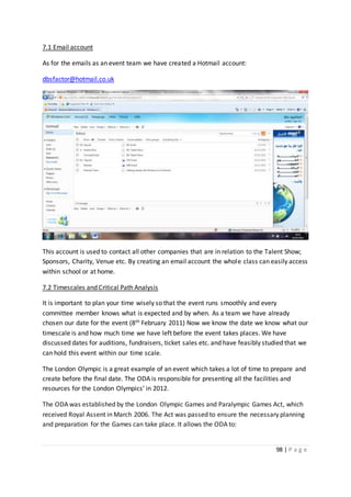 98 | P a g e
7.1 Email account
As for the emails as an event team we have created a Hotmail account:
dbsfactor@hotmail.co.uk
This account is used to contact all other companies that are in relation to the Talent Show;
Sponsors, Charity, Venue etc. By creating an email account the whole class can easily access
within school or at home.
7.2 Timescales and Critical Path Analysis
It is important to plan your time wisely so that the event runs smoothly and every
committee member knows what is expected and by when. As a team we have already
chosen our date for the event (8th February 2011) Now we know the date we know what our
timescale is and how much time we have left before the event takes places. We have
discussed dates for auditions, fundraisers, ticket sales etc. and have feasibly studied that we
can hold this event within our time scale.
The London Olympic is a great example of an event which takes a lot of time to prepare and
create before the final date. The ODA is responsible for presenting all the facilities and
resources for the London Olympics’ in 2012.
The ODA was established by the London Olympic Games and Paralympic Games Act, which
received Royal Assent in March 2006. The Act was passed to ensure the necessary planning
and preparation for the Games can take place. It allows the ODA to:
 