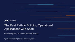 Nikita Shamgunov, CTO and Co-founder of MemSQL
Spark Summit East | Boston | 9 February 2017
The Fast Path to Building Operational
Applications with Spark
 