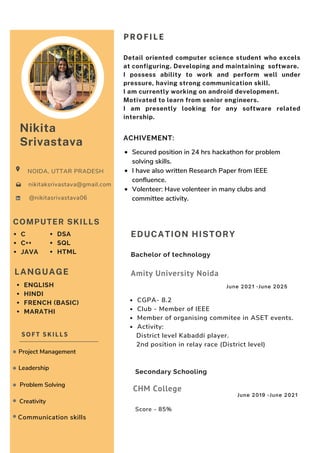 Communication skills
PROFILE
Detail oriented computer science student who excels
at configuring. Developing and maintaining software.
I possess ability to work and perform well under
pressure, having strong communication skill.
I am currently working on android development.
Motivated to learn from senior engineers.
I am presently looking for any software related
intership.
Nikita
Srivastava
NOIDA, UTTAR PRADESH
@nikitasrivastava06
nikitaksrivastava@gmail.com
COMPUTER SKILLS
C
C++
JAVA
ACHIVEMENT:
EDUCATION HISTORY
CGPA- 8.2
Club - Member of IEEE
Member of organising commitee in ASET events.
Activity:
District level Kabaddi player.
2nd position in relay race (District level)
Bachelor of technology
Amity University Noida
June 2021 -June 2025
Score - 85%
Secondary Schooling
CHM College
June 2019 -June 2021
SOFT SKILLS
Project Management
Problem Solving
Creativity
Leadership
LANGUAGE
Secured position in 24 hrs hackathon for problem
solving skills.
I have also written Research Paper from IEEE
confluence.
Volenteer: Have volenteer in many clubs and
committee activity.
DSA
SQL
HTML
ENGLISH
HINDI
FRENCH (BASIC)
MARATHI
 