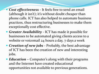  Cost effectiveness - It feels free to send an email
(although it isn’t); it’s without doubt cheaper than
phone calls. ICT has also helped to automate business
practices, thus restructuring businesses to make them
exceptionally cost effective.
 Greater Availability - ICT has made it possible for
businesses to be automated giving clients access to a
website or voicemail 24 hours a day, 7 days a week
 Creation of new jobs - Probably, the best advantage
of ICT has been the creation of new and interesting
jobs.
 Education – Computer’s along with their programs
and the Internet have created educational
opportunities not available to previous generations.
 