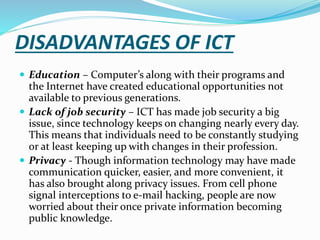 DISADVANTAGES OF ICT
 Education – Computer’s along with their programs and
the Internet have created educational opportunities not
available to previous generations.
 Lack of job security – ICT has made job security a big
issue, since technology keeps on changing nearly every day.
This means that individuals need to be constantly studying
or at least keeping up with changes in their profession.
 Privacy - Though information technology may have made
communication quicker, easier, and more convenient, it
has also brought along privacy issues. From cell phone
signal interceptions to e-mail hacking, people are now
worried about their once private information becoming
public knowledge.
 