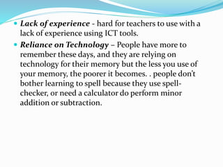  Lack of experience - hard for teachers to use with a
lack of experience using ICT tools.
 Reliance on Technology – People have more to
remember these days, and they are relying on
technology for their memory but the less you use of
your memory, the poorer it becomes. . people don’t
bother learning to spell because they use spell-
checker, or need a calculator do perform minor
addition or subtraction.
 