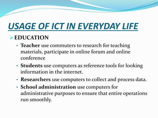 USAGE OF ICT IN EVERYDAY LIFE
EDUCATION
• Teacher use commuters to research for teaching
materials, participate in online forum and online
conference
• Students use computers as reference tools for looking
information in the internet.
• Researchers use computers to collect and process data.
• School administration use computers for
administrative purposes to ensure that entire operations
run smoothly.
 