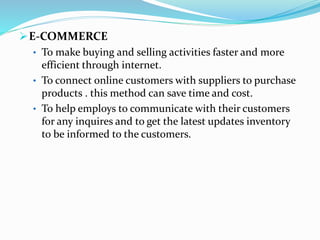 E-COMMERCE
• To make buying and selling activities faster and more
efficient through internet.
• To connect online customers with suppliers to purchase
products . this method can save time and cost.
• To help employs to communicate with their customers
for any inquires and to get the latest updates inventory
to be informed to the customers.
 
