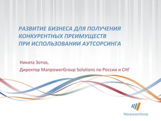 РАЗВИТИЕ БИЗНЕСА ДЛЯ ПОЛУЧЕНИЯ
КОНКУРЕНТНЫХ ПРЕИМУЩЕСТВ
ПРИ ИСПОЛЬЗОВАНИИ АУТСОРСИНГА
Никита Зотов,
Директор ManpowerGroup Solutions по России и СНГ
 
