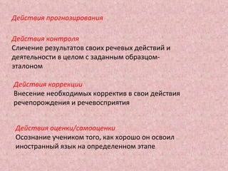 Действия прогнозирования Действия контроля Сличение результатов своих речевых действий и деятельности в целом с заданным образцом-эталоном Действия коррекции Внесение необходимых корректив в свои действия речепорождения и речевосприятия Действия оценки/самооценки Осознание учеником того, как хорошо он освоил иностранный язык на определенном этапе 