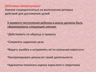 Действия саморегуляции Умение сосредоточиться на выполнении речевых действий для достижения целей К моменту поступления ребенка в школу должны быть сформированы следующие умения: Действовать по образцу и правилу Сохранять заданную цель Видеть ошибку и исправлять её по указанию взрослого Контролировать результат своей деятельности Адекватно понимать оценку взрослого и сверстника 