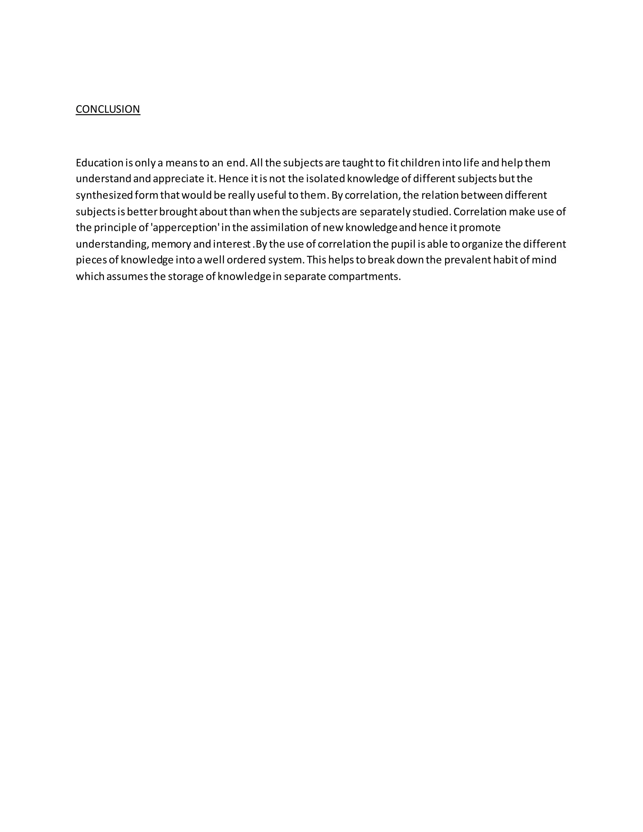 CONCLUSION
Educationisonlya meansto an end.All the subjectsare taughtto fitchildrenintolife andhelpthem
understandandappreciate it.Hence itisnot the isolatedknowledge of different subjectsbutthe
synthesizedformthatwouldbe reallyuseful tothem.Bycorrelation,the relationbetweendifferent
subjectsisbetterbroughtaboutthanwhenthe subjectsare separatelystudied.Correlation make use of
the principle of 'apperception'inthe assimilation of new knowledgeandhence itpromote
understanding,memory andinterest.Bythe use of correlationthe pupil isable toorganize the different
piecesof knowledge intoawell ordered system.This helpstobreakdownthe prevalenthabitof mind
whichassumesthe storage of knowledgein separate compartments.
 