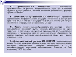 3
1.3. Профессиональные квалификации – квалификации,
ориентированные на решение профессиональных задач при выполнении
трудовых функций (рабочего, мастера, технолога, ремесленника, фермера,
предпринимателя)
1.4. Дополнительные профессиональные квалификации – требования
корпоративного профессионального стандарта, выраженные в совокупности
профессиональных, ключевых и надпрофессиональных компетенций, которые
формируются в ходе решения профессиональных задач
1.5. Модель территориально-образовательного кластера - способ
взаимодействия отраслевой группы компаний, расположенных на одной
территории и получающих конкурентные преимущества от горизонтальной
кооперации с учреждениями среднего профессионального образования, где
ведется подготовка работников квалифицированного труда для данной
отраслевой группы
1.6. Депозитарий модулей программ ФГОС НПО/СПО – информационный
ресурс (реестр) модульных образовательных программ профессиональной
подготовки, переподготовки, повышения квалификации, в т. ч.,
сертифицированных отраслевыми работодателями. Создается на базе
отраслевого УСПО (колледжа)
 