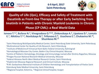 Quality of Life (QoL), Efficacy and Safety of Treatment with
Dasatinib as Front-line Therapy or after Early Switching from
Imatinib in Patients with Chronic Myeloid Leukemia in Chronic
Phase (CP CML): a Real World Data
Ionova T.1,2, Bulieva N.3, Vinogradova O.4,5,6, Zinkovskaya A.2, Lipatova D.2, Lomaia
E.7, Nikitina T.1,2, Novitskaya N.4, Trifonova E.8, Usacheva E.9, Chukavina M.10,
Shumkova M.11
1Saint-Petersburg MultiSpeciality Medical Center, Saint-Petersburg State University, Saint-Petersburg
2Multinational Center for Quality of Life Research, Saint-Petersburg
3 Institute of Medicineof Immanuel Kant Baltic Federal University, Kaliningrad
4Hematological Moscow City Center, Botkin City Clinical Hospital, Moscow
5Centre of Pediatric Hematology, Oncology and Immunology named after Dmitriy Rogachev, Moscow
6Pirogov Russian National Research Medical University, Moscow
7Federal Almazov North-West Medical Research Center, Saint-Petersburg
8Vladimirskii Moscow Regional Research and Clinical Institute, Moscow
9R.M. Gorbacheva Memorial Institute of Children Hematology and Transplantation of Pavlov Saint
Petersburg State Medical University, Saint-Petersburg
10Regional hospital, Kolomna, 11Regional clinical hospital, Kurgan
6-9 April, 2017
Saint-Petersburg
 