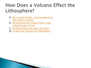 A. By creating Faults, and mountains in
   the Earth’s Surface
B. By covering the surface with a new
   smooth layer of soil
C. By producing new areas for lakes
D. It does not change the lithosphere
 