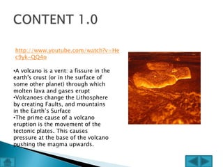 http://www.youtube.com/watch?v=He
c9yk-QQ4o

•A volcano is a vent: a fissure in the
earth's crust (or in the surface of
some other planet) through which
molten lava and gases erupt
•Volcanoes change the Lithosphere
by creating Faults, and mountains
in the Earth’s Surface
•The prime cause of a volcano
eruption is the movement of the
tectonic plates. This causes
pressure at the base of the volcano
pushing the magma upwards.
 