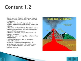 •Before lava hits the air it is known as magma.
Magma is under pressure when it is below the
Lithosphere
•The Sill is the stem of Magma that is in
between the Earth’s surface and the base of the
volcano
•The vent is in the middle of the volcano and is
the passage for magma to travel when there is
too much built up pressure
•The Dike is a visible vein in the volcano it is
the path of magma.
•The Crater is the very top of the volcano where
the opening is.
•The magma becomes lava as soon as it
reaches the crater.
•From the explosion comes a mixture of
gasses, ashes, and cinders this is often what
people see first when the volcano is in the
eruption process.
 