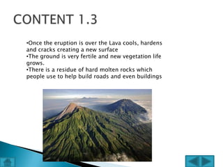 •Once the eruption is over the Lava cools, hardens
and cracks creating a new surface
•The ground is very fertile and new vegetation life
grows.
•There is a residue of hard molten rocks which
people use to help build roads and even buildings
 