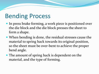 Bending Process
 In press brake forming, a work piece is positioned over
the die block and the die block presses the sheet to
form a shape.
 When bending is done, the residual stresses cause the
material to spring back towards its original position,
so the sheet must be over-bent to achieve the proper
bend angle.
 The amount of spring back is dependent on the
material, and the type of forming.
 