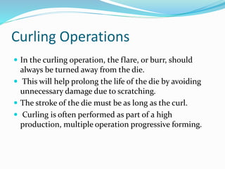 Curling Operations
 In the curling operation, the flare, or burr, should
always be turned away from the die.
 This will help prolong the life of the die by avoiding
unnecessary damage due to scratching.
 The stroke of the die must be as long as the curl.
 Curling is often performed as part of a high
production, multiple operation progressive forming.
 
