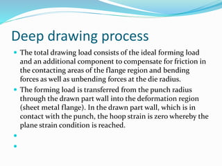 Deep drawing process
 The total drawing load consists of the ideal forming load
and an additional component to compensate for friction in
the contacting areas of the flange region and bending
forces as well as unbending forces at the die radius.
 The forming load is transferred from the punch radius
through the drawn part wall into the deformation region
(sheet metal flange). In the drawn part wall, which is in
contact with the punch, the hoop strain is zero whereby the
plane strain condition is reached.


 