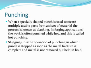 Punching
 When a specially shaped punch is used to create
multiple usable parts from a sheet of material the
process is known as blanking. In forging applications
the work is often punched while hot, and this is called
hot punching.
 Slugging- It is the operation of punching in which
punch is stopped as soon as the metal fracture is
complete and metal is not removed but held in hole.
 
