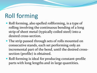Roll forming
 Roll forming, also spelled rollforming, is a type of
rolling involving the continuous bending of a long
strip of sheet metal (typically coiled steel) into a
desired cross-section.
 The strip passed through sets of rolls mounted on
consecutive stands, each set performing only an
incremental part of the bend, until the desired cross-
section (profile) is obtained.
 Roll forming is ideal for producing constant-profile
parts with long lengths and in large quantities.
 