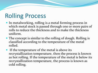 Rolling Process
 In metalworking, rolling is a metal forming process in
which metal stock is passed through one or more pairs of
rolls to reduce the thickness and to make the thickness
uniform.
 The concept is similar to the rolling of dough. Rolling is
classified according to the temperature of the metal
rolled.
 If the temperature of the metal is above its
recrystallization temperature, then the process is known
as hot rolling. If the temperature of the metal is below its
recrystallization temperature, the process is known as
cold rolling.
 