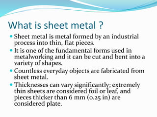 What is sheet metal ?
 Sheet metal is metal formed by an industrial
process into thin, flat pieces.
 It is one of the fundamental forms used in
metalworking and it can be cut and bent into a
variety of shapes.
 Countless everyday objects are fabricated from
sheet metal.
 Thicknesses can vary significantly; extremely
thin sheets are considered foil or leaf, and
pieces thicker than 6 mm (0.25 in) are
considered plate.
 