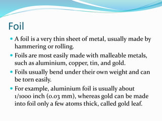 Foil
 A foil is a very thin sheet of metal, usually made by
hammering or rolling.
 Foils are most easily made with malleable metals,
such as aluminium, copper, tin, and gold.
 Foils usually bend under their own weight and can
be torn easily.
 For example, aluminium foil is usually about
1/1000 inch (0.03 mm), whereas gold can be made
into foil only a few atoms thick, called gold leaf.
 